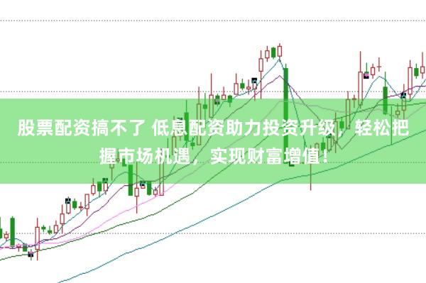 股票配资搞不了 低息配资助力投资升级，轻松把握市场机遇，实现财富增值！
