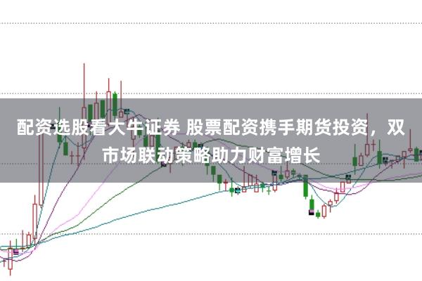 配资选股看大牛证券 股票配资携手期货投资，双市场联动策略助力财富增长