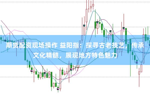 期货配资现场操作 益阳指：探寻古老技艺，传承文化精髓，展现地方特色魅力