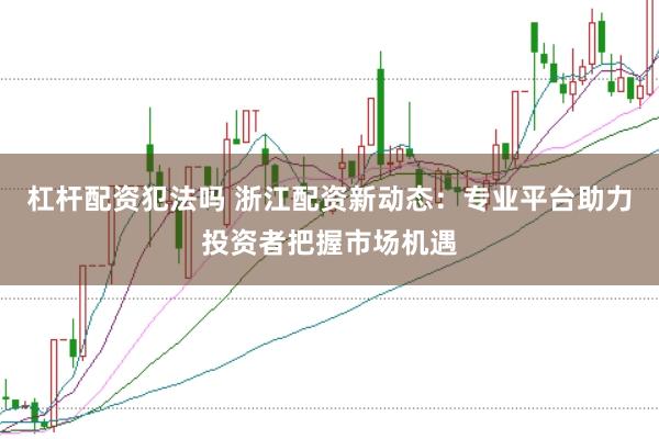 杠杆配资犯法吗 浙江配资新动态：专业平台助力投资者把握市场机遇