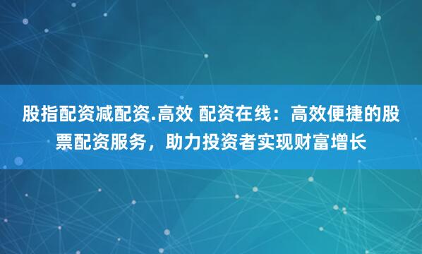 股指配资减配资.高效 配资在线：高效便捷的股票配资服务，助力投资者实现财富增长