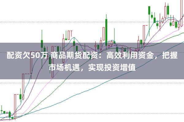 配资欠50万 商品期货配资：高效利用资金，把握市场机遇，实现投资增值