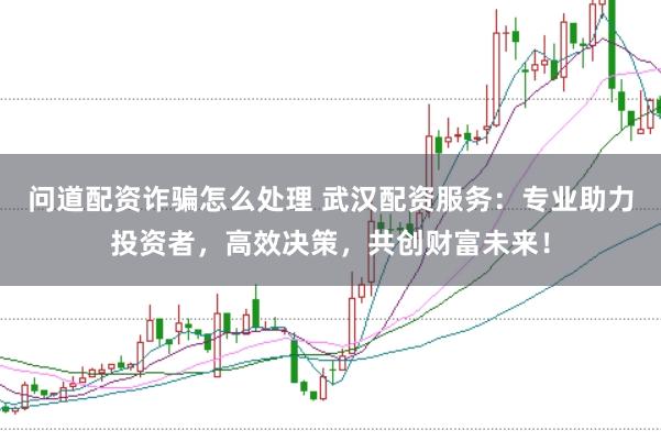 问道配资诈骗怎么处理 武汉配资服务：专业助力投资者，高效决策，共创财富未来！