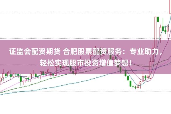 证监会配资期货 合肥股票配资服务：专业助力，轻松实现股市投资增值梦想！