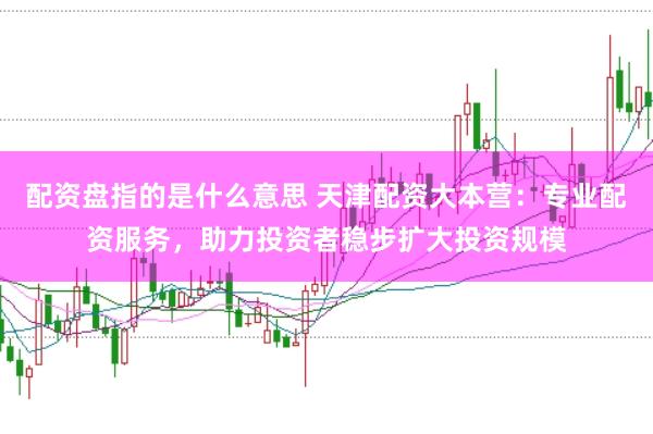 配资盘指的是什么意思 天津配资大本营：专业配资服务，助力投资者稳步扩大投资规模