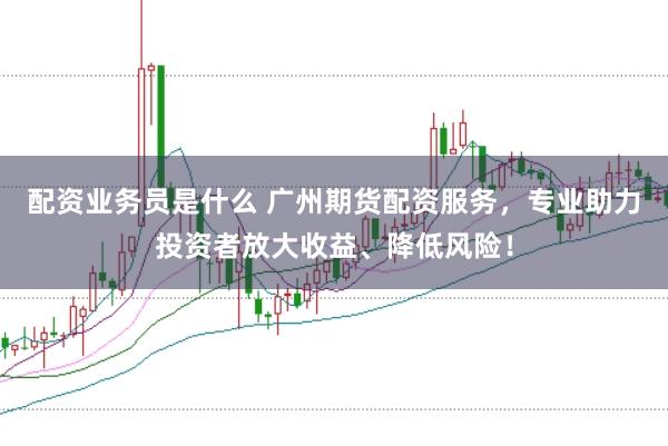 配资业务员是什么 广州期货配资服务，专业助力投资者放大收益、降低风险！