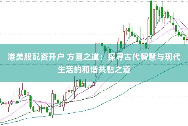 港美股配资开户 方圆之道：探寻古代智慧与现代生活的和谐共融之道