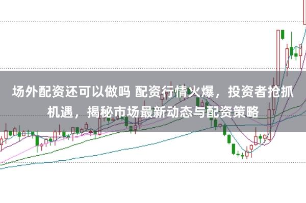 场外配资还可以做吗 配资行情火爆，投资者抢抓机遇，揭秘市场最新动态与配资策略