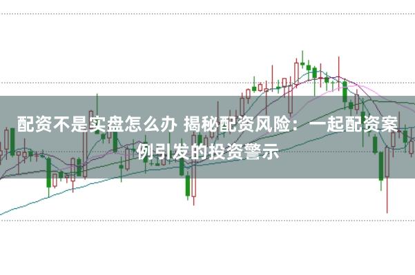 配资不是实盘怎么办 揭秘配资风险：一起配资案例引发的投资警示