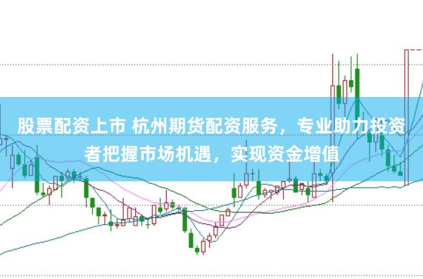 股票配资上市 杭州期货配资服务，专业助力投资者把握市场机遇，实现资金增值