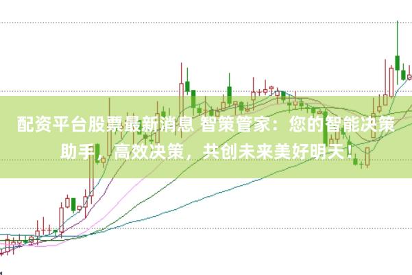 配资平台股票最新消息 智策管家：您的智能决策助手，高效决策，共创未来美好明天！