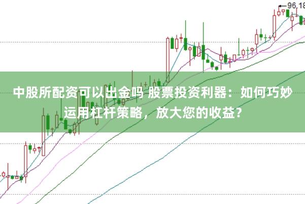 中股所配资可以出金吗 股票投资利器：如何巧妙运用杠杆策略，放大您的收益？