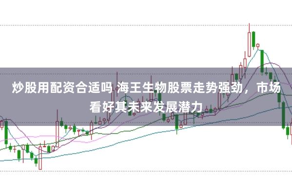 炒股用配资合适吗 海王生物股票走势强劲，市场看好其未来发展潜力