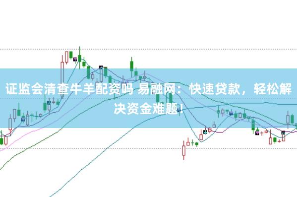 证监会清查牛羊配资吗 易融网：快速贷款，轻松解决资金难题！