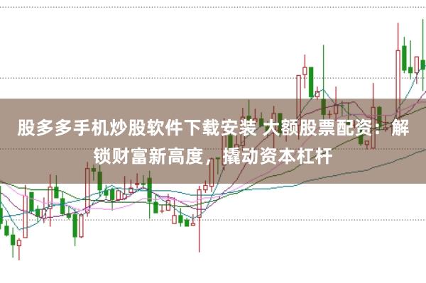股多多手机炒股软件下载安装 大额股票配资：解锁财富新高度，撬动资本杠杆