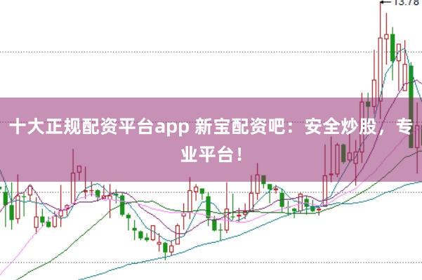 十大正规配资平台app 新宝配资吧：安全炒股，专业平台！