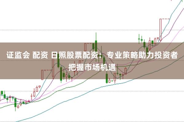 证监会 配资 日照股票配资：专业策略助力投资者把握市场机遇