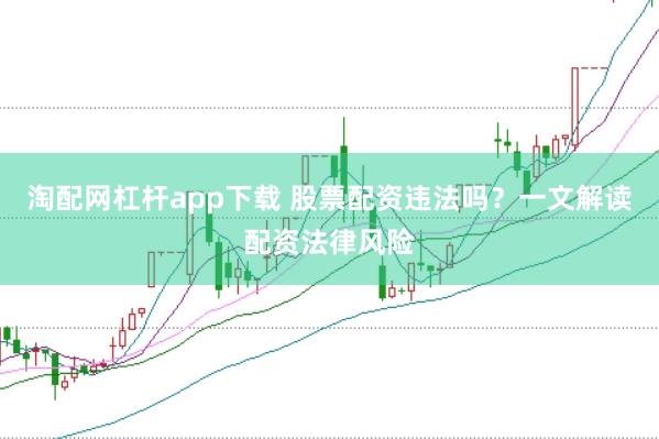 淘配网杠杆app下载 股票配资违法吗？一文解读配资法律风险