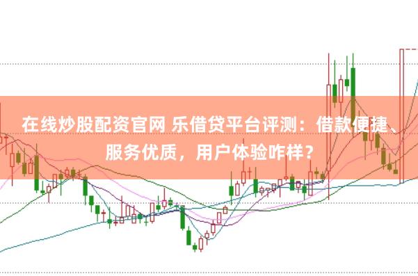 在线炒股配资官网 乐借贷平台评测：借款便捷、服务优质，用户体验咋样？