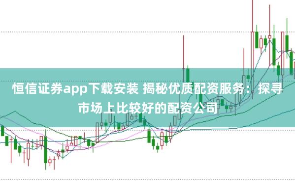 恒信证券app下载安装 揭秘优质配资服务：探寻市场上比较好的配资公司
