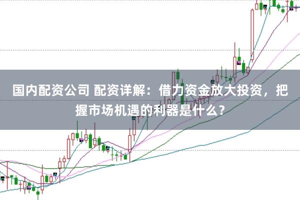 国内配资公司 配资详解：借力资金放大投资，把握市场机遇的利器是什么？