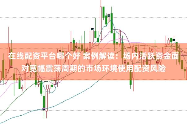 在线配资平台哪个好 案例解读:场内活跃资金面对宽幅震荡周期的市场环境使用配资风险